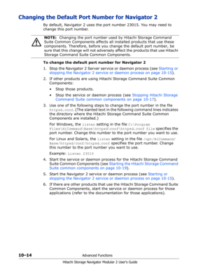 Page 15210–14Advanced Functions
Hitachi Storage Navigator Modular 2 User’s Guide
Changing the Default Port Number for Navigator 2
By default, Navigator 2 uses the port number 23015. You may need to 
change this port number.
To change the default port number for Navigator 2
1. Stop the Navigator 2 Server service or daemon process (see Starting or 
stopping the Navigator 2 service or daemon process on page 10-15).
2. If other products are using Hitachi Storage Command Suite Common 
Components:
•  Stop those...