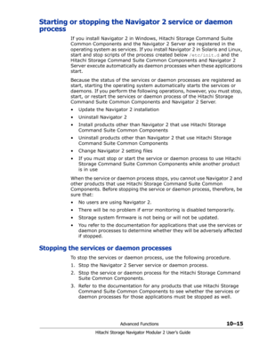 Page 153Advanced Functions10–15
Hitachi Storage Navigator Modular 2 User’s Guide
Starting or stopping the Navigator 2 service or daemon 
process
If you install Navigator 2 in Windows, Hitachi Storage Command Suite 
Common Components and the Navigator 2 Server are registered in the 
operating system as services. If you install Navigator 2 in Solaris and Linux, 
start and stop scripts of the process created below /etc/init.d and the 
Hitachi Storage Command Suite Common Components and Navigator 2 
Server execute...