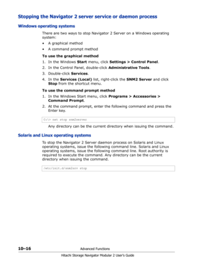 Page 15410–16Advanced Functions
Hitachi Storage Navigator Modular 2 User’s Guide
Stopping the Navigator 2 server service or daemon process
Windows operating systems
There are two ways to stop Navigator 2 Server on a Windows operating 
system:
•A graphical method
• A command prompt method
To use the graphical method
1. In the Windows Start menu, click Settings > Control Panel.
2. In the Control Panel, double-click Administrative Tools.
3. Double-click Services.
4. In the Services (Local) list, right-click the...