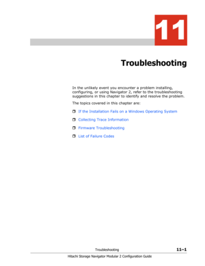 Page 165Troubleshooting11–1
Hitachi Storage Navigator Modular 2 Configuration Guide
11
Troubleshooting
In the unlikely event you encounter a problem installing, 
configuring, or using Navigator 2, refer to the troubleshooting 
suggestions in this chapter to identify and resolve the problem.
The topics covered in this chapter are:
ˆIf the Installation Fails on a Windows Operating System
ˆCollecting Trace Information
ˆFirmware Troubleshooting
ˆList of Failure Codes 