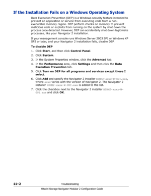 Page 16611–2Troubleshooting
Hitachi Storage Navigator Modular 2 Configuration Guide
If the Installation Fails on a Windows Operating System
Data Execution Prevention (DEP) is a Windows security feature intended to 
prevent an application or service from executing code from a non-
executable memory region. DEP perform checks on memory to prevent 
malicious code or exploits from running on the system by shut down the 
process once detected. However, DEP can accidentally shut down legitimate 
processes, like your...