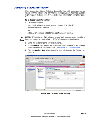 Page 167Troubleshooting11–3
Hitachi Storage Navigator Modular 2 Configuration Guide
Collecting Trace Information
When you contact Hitachi Technical Support for help with a problem you are 
having with the Hitachi AMS 2000 Family storage system, Technical Support 
might request that you collect trace and debug information using Navigator 
2. 
To collect trace information
1. Log in to Navigator 2:
http://:23015/
StorageNavigatorModular/
  OR
https://:23016/StorageNavigatorModular/
2. Go to the Explorer pane and...