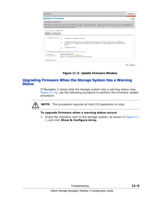 Page 169Troubleshooting11–5
Hitachi Storage Navigator Modular 2 Configuration Guide
Figure 11-3:  Update Firmware Window
Upgrading Firmware When the Storage System Has a Warning 
Status
If Navigator 2 shows that the storage system has a warning status (see 
Figure 11-4), use the following procedure to perform the firmware update 
procedure.
To upgrade firmware when a warning status occurs
1. Check the checkbox next to the storage system, as shown in Figure 11-
4, and click Show & Configure Array.
NOTE:This...