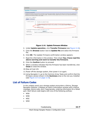 Page 171Troubleshooting11–7
Hitachi Storage Navigator Modular 2 Configuration Guide
Figure 11-6:  Update Firmware Window
4. Under Update operation, click Transfer Firmware (see Figure 11-6).
5. Click the Browse button next to Update file and select the firmware 
file.
6. Click OK. The Update Firmware confirmation window appears.
7. Read the information in the window. Then check Yes, I have read the 
above warning and want to transfer the firmware.
8. Click the Confirm button to proceed. 
9. When a window...