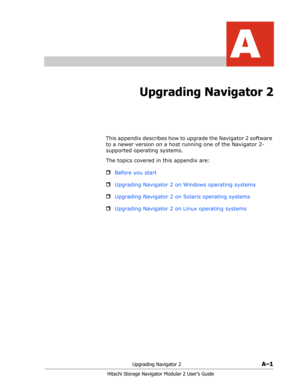 Page 175Upgrading Navigator 2A–1
Hitachi Storage Navigator Modular 2 User’s Guide
A
Upgrading Navigator 2
This appendix describes how to upgrade the Navigator 2 software 
to a newer version on a host running one of the Navigator 2-
supported operating systems.
The topics covered in this appendix are:
ˆBefore you start
ˆUpgrading Navigator 2 on Windows operating systems
ˆUpgrading Navigator 2 on Solaris operating systems
ˆUpgrading Navigator 2 on Linux operating systems 