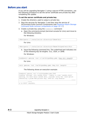 Page 176A–2Upgrading Navigator 2
Hitachi Storage Navigator Modular 2 User’s Guide
Before you start
If you will be upgrading Navigator 2 using a secure HTTPS connection, use 
the following procedure to set the server certificate and private key after 
completing the update.
To set the server certificate and private key
1. Create the directory used to output a private key.
2. Stop the services for Navigator 2 and then stop the service of 
HiCommand Suite Common Components (see Stopping Hitachi Storage 
Command...