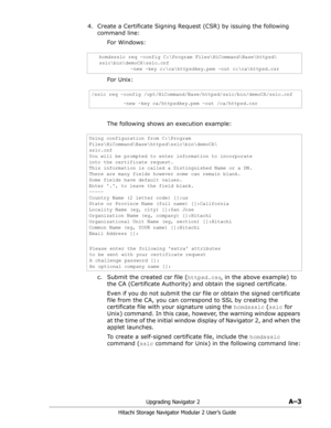 Page 177Upgrading Navigator 2A–3
Hitachi Storage Navigator Modular 2 User’s Guide
4. Create a Certificate Signing Request (CSR) by issuing the following 
command line:
For Windows: 
For Unix: 
The following shows an execution example: 
c. Submit the created csr file (httpsd.csr, in the above example) to 
the CA (Certificate Authority) and obtain the signed certificate.
Even if you do not submit the csr file or obtain the signed certificate 
file from the CA, you can correspond to SSL by creating the 
certificate...