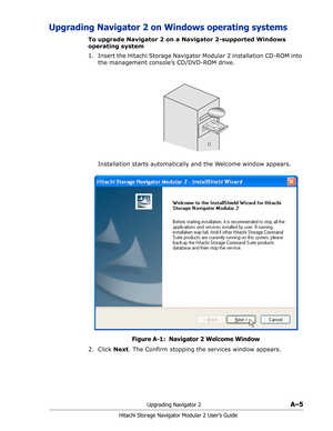 Page 179Upgrading Navigator 2A–5
Hitachi Storage Navigator Modular 2 User’s Guide
Upgrading Navigator 2 on Windows operating systems
To upgrade Navigator 2 on a Navigator 2-supported Windows 
operating system
1. Insert the Hitachi Storage Navigator Modular 2 installation CD-ROM into 
the management console’s CD/DVD-ROM drive.
Installation starts automatically and the Welcome window appears.
Figure A-1:  Navigator 2 Welcome Window
2. Click Next. The Confirm stopping the services window appears. 