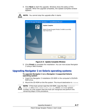 Page 181Upgrading Navigator 2A–7
Hitachi Storage Navigator Modular 2 User’s Guide
4. Click Next to start the upgrade. Windows show the status of the 
upgrade. When the upgrade completes, the Update Complete window 
appears. 
Figure A-4:  Update Complete Window
5. Click Finish to complete the installation. You can now access Navigator 
2 using a Web browser.
Upgrading Navigator 2 on Solaris operating systems
To upgrade Navigator 2 on a Navigator 2-supported Solaris 
operating system
1. Insert the Navigator 2...