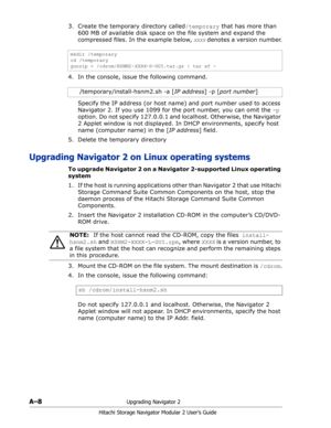 Page 182A–8Upgrading Navigator 2
Hitachi Storage Navigator Modular 2 User’s Guide
3. Create the temporary directory called/temporary that has more than 
600 MB of available disk space on the file system and expand the 
compressed files. In the example below, 
XXXX denotes a version number. 
4. In the console, issue the following command. 
Specify the IP address (or host name) and port number used to access 
Navigator 2. If you use 1099 for the port number, you can omit the -p 
option. Do not specify 127.0.0.1...