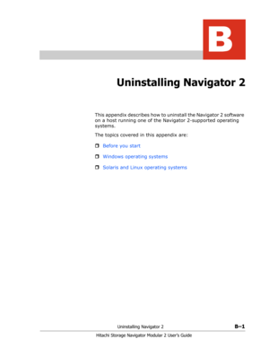 Page 183Uninstalling Navigator 2B–1
Hitachi Storage Navigator Modular 2 User’s Guide
B
Uninstalling Navigator 2
This appendix describes how to uninstall the Navigator 2 software 
on a host running one of the Navigator 2-supported operating 
systems.
The topics covered in this appendix are:
ˆBefore you start
ˆWindows operating systems
ˆSolaris and Linux operating systems 