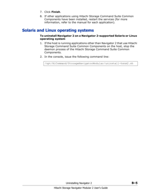 Page 187Uninstalling Navigator 2B–5
Hitachi Storage Navigator Modular 2 User’s Guide
7. Click Finish.
8. If other applications using Hitachi Storage Command Suite Common 
Components have been installed, restart the services (for more 
information, refer to the manual for each application).
Solaris and Linux operating systems
To uninstall Navigator 2 on a Navigator 2-supported Solaris or Linux 
operating system
1. If the host is running applications other than Navigator 2 that use Hitachi 
Storage Command Suite...