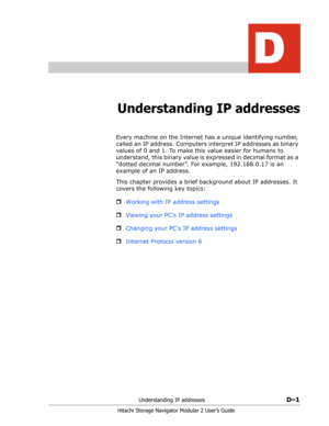 Page 193Understanding IP addressesD–1
Hitachi Storage Navigator Modular 2 User’s Guide
D
Understanding IP addresses
Every machine on the Internet has a unique identifying number, 
called an IP address. Computers interpret IP addresses as binary 
values of 0 and 1. To make this value easier for humans to 
understand, this binary value is expressed in decimal format as a 
“dotted decimal number”. For example, 192.168.0.17 is an 
example of an IP address.
This chapter provides a brief background about IP addresses....