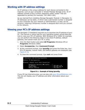 Page 194D–2Understanding IP addresses
Hitachi Storage Navigator Modular 2 User’s Guide
Working with IP address settings
An IP address is the unique address for each device connected to the 
Internet, such as your computer or Simple Modular Storage array. An IP 
address consists of four numeric segments called “octets” that are 
separated by periods (for example, 192.168.0.100).
As you learned from installing Storage Navigator Modular 2 (Navigator 2), 
IP addresses can be static, in which case a permanent number...