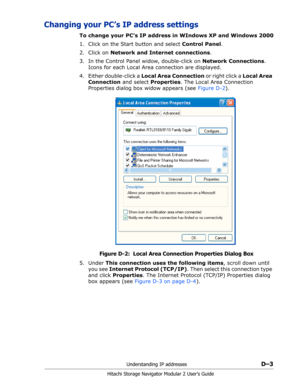 Page 195Understanding IP addressesD–3
Hitachi Storage Navigator Modular 2 User’s Guide
Changing your PC’s IP address settings
To change your PC’s IP address in WIndows XP and Windows 2000
1. Click on the Start button and select Control Panel.
2. Click on Network and Internet connections.
3. In the Control Panel widow, double-click on Network Connections. 
Icons for each Local Area connection are displayed.
4. Either double-click a Local Area Connection or right click a Local Area 
Connection and select...