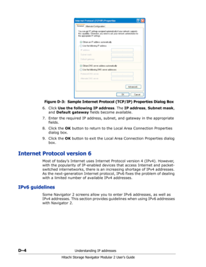 Page 196D–4Understanding IP addresses
Hitachi Storage Navigator Modular 2 User’s Guide
Figure D-3:  Sample Internet Protocol (TCP/IP) Properties Dialog Box
6. Click Use the following IP address. The IP address, Subnet mask, 
and Default gateway fields become available.
7. Enter the required IP address, subnet, and gateway in the appropriate 
fields.
8. Click the OK button to return to the Local Area Connection Properties 
dialog box.
9. Click the OK button to exit the Local Area Connection Properties dialog...