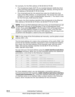 Page 198D–6Understanding IP addresses
Hitachi Storage Navigator Modular 2 User’s Guide
For example, for the MAC address of 00-60-08-52-F9-D8:
• The hexadecimal digits 0xFF-FE are inserted between 0x08 (the third 
byte) and 0x52 (the fourth byte) of the MAC address, forming the 64-
bit address of 00-60-08-FF-FE-52-F9-D8.
• The Universal/Local bit, the second low-order bit of 0x00 (the first 
byte) of the MAC address, is complemented. The second low-order bit 
of 0x00 is 0 which, when complemented, becomes 1. The...