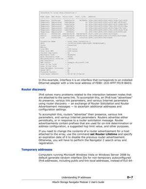 Page 199Understanding IP addressesD–7
Hitachi Storage Navigator Modular 2 User’s Guide
In this example, Interface 4 is an interface that corresponds to an installed 
Ethernet adapter with a link-local address of FE80::2C0:4FFF:FE19:BAD3.
Router discovery
IPv6 solves many problems related to the interaction between nodes that 
are attached to the same link. To accomplish this, an IPv6 host “advertises” 
its presence, various link parameters, and various Internet parameters 
using router discovery — an exchange of...