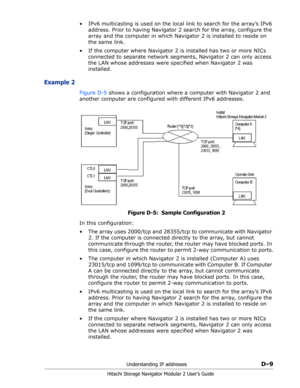 Page 201Understanding IP addressesD–9
Hitachi Storage Navigator Modular 2 User’s Guide
• IPv6 multicasting is used on the local link to search for the array’s IPv6 
address. Prior to having Navigator 2 search for the array, configure the 
array and the computer in which Navigator 2 is installed to reside on 
the same link.
• If the computer where Navigator 2 is installed has two or more NICs 
connected to separate network segments, Navigator 2 can only access 
the LAN whose addresses were specified when...