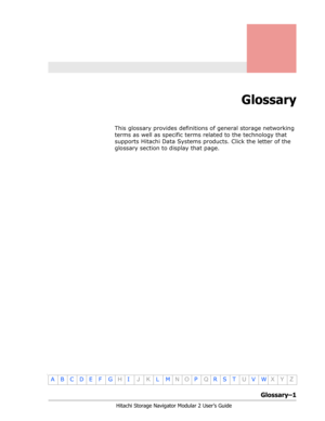 Page 203Glossary–1
Hitachi Storage Navigator Modular 2 User’s Guide
•
ABCDE F GHIJKLMNOPQRSTUVWXYZ
Glossary
This glossary provides definitions of general storage networking 
terms as well as specific terms related to the technology that 
supports Hitachi Data Systems products. Click the letter of the 
glossary section to display that page. 