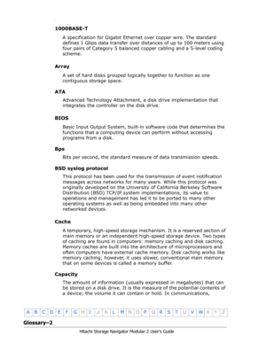 Page 204Glossary–2
Hitachi Storage Navigator Modular 2 User’s Guide
•
ABCDE F GHIJKLMNOPQRSTUVWXYZ
•
1000BASE-T
A specification for Gigabit Ethernet over copper wire. The standard 
defines 1 Gbps data transfer over distances of up to 100 meters using 
four pairs of Category 5 balanced copper cabling and a 5-level coding 
scheme.
Array
A set of hard disks grouped logically together to function as one 
contiguous storage space. 
ATA
Advanced Technology Attachment, a disk drive implementation that 
integrates the...