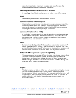 Page 205Glossary–3
Hitachi Storage Navigator Modular 2 User’s Guide
•
ABCDE F GHIJKLMNOPQRSTUVWXYZ
capacity refers to the maximum possible data transfer rate of a 
communications channel under ideal conditions.
Challenge Handshake Authentication Protocol
A security protocol that requires users to enter a secret for access.
CHAP
See Challenge Handshake Authentication Protocol.
command control interface (CCI)
Hitachis Command Control Interface software provides command line 
control of Hitachi array and software...