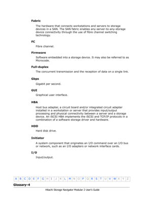 Page 206Glossary–4
Hitachi Storage Navigator Modular 2 User’s Guide
•
ABCDE F GHIJKLMNOPQRSTUVWXYZ
Fabric
The hardware that connects workstations and servers to storage 
devices in a SAN. The SAN fabric enables any-server-to-any-storage 
device connectivity through the use of fibre channel switching 
technology.
FC
Fibre channel.
Firmware
Software embedded into a storage device. It may also be referred to as 
Microcode.
Full-duplex
The concurrent transmission and the reception of data on a single link.
Gbps...