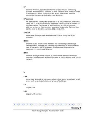 Page 207Glossary–5
Hitachi Storage Navigator Modular 2 User’s Guide
•
ABCDE F GHIJKLMNOPQRSTUVWXYZ
IP
Internet Protocol, specifies the format of packets and addressing 
scheme. Most networks combine IP with a higher-level protocol called 
Transmission Control Protocol (TCP), which establishes a virtual 
connection between a destination and a source.
IP address
An identifier for a computer or device on a TCP/IP network. Networks 
using the TCP/IP protocol route messages based on the IP address of 
the...