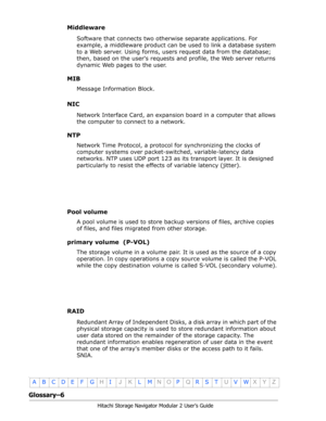 Page 208Glossary–6
Hitachi Storage Navigator Modular 2 User’s Guide
•
ABCDE F GHIJKLMNOPQRSTUVWXYZ
Middleware
Software that connects two otherwise separate applications. For 
example, a middleware product can be used to link a database system 
to a Web server. Using forms, users request data from the database; 
then, based on the users requests and profile, the Web server returns 
dynamic Web pages to the user.
MIB
Message Information Block.
NIC
Network Interface Card, an expansion board in a computer that...