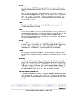 Page 209Glossary–7
Hitachi Storage Navigator Modular 2 User’s Guide
•
ABCDE F GHIJKLMNOPQRSTUVWXYZ
RAID 6
An extension of the RAID 5 array, that allows for two simultaneous 
drive failures without downtime or data loss.recovery point objective 
(RPO).
After a recovery operation, the recovery point objective (RPO) is the 
maximum desired time period, prior to a disaster, in which changes to 
data may be lost. This measure determines up to what point in time 
data should be recovered. Data changes preceding the...