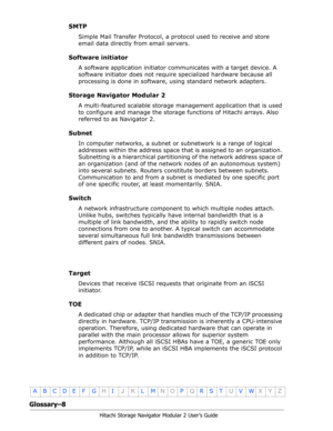 Page 210Glossary–8
Hitachi Storage Navigator Modular 2 User’s Guide
•
ABCDE F GHIJKLMNOPQRSTUVWXYZ
SMTP
Simple Mail Transfer Protocol, a protocol used to receive and store 
email data directly from email servers.
Software initiator
A software application initiator communicates with a target device. A 
software initiator does not require specialized hardware because all 
processing is done in software, using standard network adapters.
Storage Navigator Modular 2
A multi-featured scalable storage management...