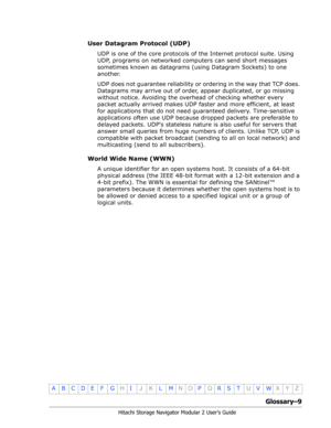 Page 211Glossary–9
Hitachi Storage Navigator Modular 2 User’s Guide
•
ABCDE F GHIJKLMNOPQRSTUVWXYZ
User Datagram Protocol (UDP)
UDP is one of the core protocols of the Internet protocol suite. Using 
UDP, programs on networked computers can send short messages 
sometimes known as datagrams (using Datagram Sockets) to one 
another.
UDP does not guarantee reliability or ordering in the way that TCP does. 
Datagrams may arrive out of order, appear duplicated, or go missing 
without notice. Avoiding the overhead of...