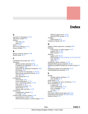 Page 213IndexIndex-1
Hitachi Storage Navigator Modular 2 User’s Guide
Index
A
Activities in Navigator 2 5-3
Add Array wizard 4-5
Adding
User IDs 
6-8
users 6-2
Alerts 7-13
Anti-virus software 2-11
Arrays window 7-2
B
Backup Volume wizard 4-19
Button Panel 5-3
C
Certificate and private key 10-8
Changing
default system password 
6-6
IP address for Navigator 2 10-13
LUN capacity 9-6
passwords for Password Protection 6-8
permission 6-5
port number for Navigator 2 10-14
RAID group expansion priority 8-14
user IDs...