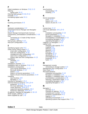 Page 214Index-2Index
Hitachi Storage Navigator Modular 2 User’s Guide
F
Failed installation on Windows 3-8, 11-2
Filtering
logical units 
9-12
Filtering RAID groups 8-15, 9-12
Firewalls 2-11
Formatting logical units 9-11
G
Granting permissions 6-5
H
Hardware considerations 4-2
HiCommand Device Manager and Navigator 
2 
10-22
Hitachi Storage Command Suite Common 
Components, preinstallation considerations 
2-16
Host
connecting to in Create & Map Volume 
wizard 
4-18
Host groups, defining 4-17
Host port...