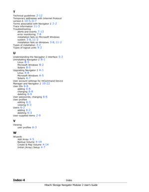 Page 216Index-4Index
Hitachi Storage Navigator Modular 2 User’s Guide
T
Technical guidelines 2-12
Temporary addresses with Internet Protocol 
version 6 
10-5, D-7
Terms associated with Navigator 2 2-2
Trace information 11-3
Troubleshooting
alerts and events 
7-13
error monitoring 7-8
installation fails on Microsoft Windows 
system 
3-8, 11-2
installation fails on Windows 3-8, 11-2
Types of installation 3-2
Types of logical units 9-2
U
Understanding the Navigator 2 interface 5-2
Uninstalling Navigator 2 B-1
Linux...