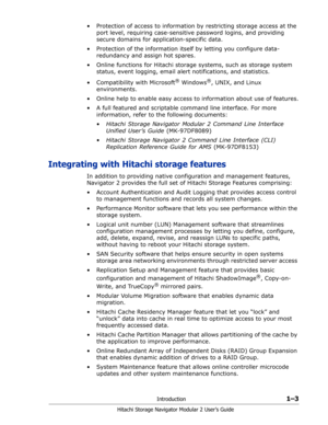 Page 23Introduction1–3
Hitachi Storage Navigator Modular 2 User’s Guide
• Protection of access to information by restricting storage access at the 
port level, requiring case-sensitive password logins, and providing 
secure domains for application-specific data.
• Protection of the information itself by letting you configure data-
redundancy and assign hot spares.
• Online functions for Hitachi storage systems, such as storage system 
status, event logging, email alert notifications, and statistics.
•...