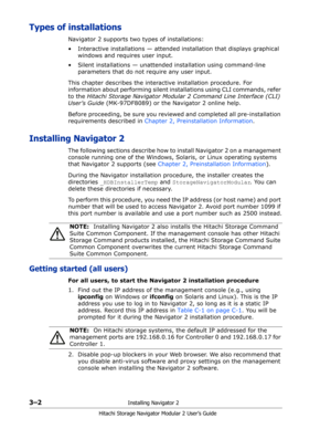 Page 443–2Installing Navigator 2
Hitachi Storage Navigator Modular 2 User’s Guide
Types of installations
Navigator 2 supports two types of installations:
• Interactive installations — attended installation that displays graphical 
windows and requires user input.
• Silent installations — unattended installation using command-line 
parameters that do not require any user input.
This chapter describes the interactive installation procedure. For 
information about performing silent installations using CLI...