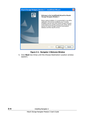 Page 463–4Installing Navigator 2
Hitachi Storage Navigator Modular 2 User’s Guide
Figure 3-1:  Navigator 2 Welcome Window
5. Click Next two times until the Choose Destination Location window 
appears. 