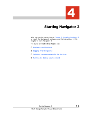Page 55Starting Navigator 24–1
Hitachi Storage Navigator Modular 2 User’s Guide
4
Starting Navigator 2
After you use the instructions in Chapter 3, Installing Navigator 2 
to install the Navigator 2 software, use the instructions in this 
chapter to start Navigator 2.
The topics covered in this chapter are:
ˆHardware considerations
ˆLogging in to Navigator 2
ˆSelecting a storage system for the first time
ˆRunning the Backup Volume wizard 