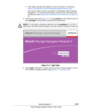 Page 57Starting Navigator 24–3
Hitachi Storage Navigator Modular 2 User’s Guide
•  IPv6 https example (IP address must be entered in brackets): 
https://[IP address]:23015/StorageNavigatorModular/Login
You cannot make a secure connection immediately after installing 
Navigator 2. To connect using https, set the server certificate and 
private key (see Setting the certificate and private key on page 10-
8).
3. At the login page (see Figure 4-1), type system as the default User ID 
and manager as the default...