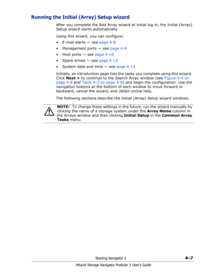 Page 61Starting Navigator 24–7
Hitachi Storage Navigator Modular 2 User’s Guide
Running the Initial (Array) Setup wizard
After you complete the Add Array wizard at initial log in, the Initial (Array) 
Setup wizard starts automatically.
Using this wizard, you can configure:
• E-mail alerts — see page 4-8
• Management ports — see page 4-9
• Host ports — see page 4-10
• Spare drives — see page 4-13
• System date and time — see page 4-13
Initially, an introduction page lists the tasks you complete using this...