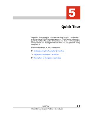 Page 77Quick Tour5–1
Hitachi Storage Navigator Modular 2 User’s Guide
5
Quick Tour
Navigator 2 provides an intuitive user interface for configuring 
and managing Hitachi storage systems. This chapter provides a 
quick tour of the Navigator 2 interface and then summarizes the 
configuration and management activities you can perform using 
Navigator 2.
The topics covered in this chapter are:
ˆUnderstanding the Navigator 2 interface
ˆPerforming Navigator 2 activities
ˆDescription of Navigator 2 activities 