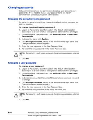 Page 906–6Managing Users, Permissions, and Passwords
Hitachi Storage Navigator Modular 2 User’s Guide
Changing passwords
Only administrators have the permissions to set up user accounts and 
passwords. If you need to change your password and are not an 
administrator, contact your system administrator.
Changing the default system password
For security, we recommend you change the default system password as 
soon as possible.
To change the default system password
1. Log on to Navigator 2 as either system (the...