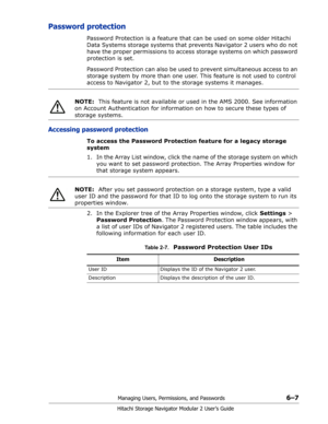 Page 91Managing Users, Permissions, and Passwords6–7
Hitachi Storage Navigator Modular 2 User’s Guide
Password protection
Password Protection is a feature that can be used on some older Hitachi 
Data Systems storage systems that prevents Navigator 2 users who do not 
have the proper permissions to access storage systems on which password 
protection is set. 
Password Protection can also be used to prevent simultaneous access to an 
storage system by more than one user. This feature is not used to control...