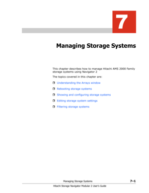 Page 95Managing Storage Systems7–1
Hitachi Storage Navigator Modular 2 User’s Guide
7
Managing Storage Systems
This chapter describes how to manage Hitachi AMS 2000 Family 
storage systems using Navigator 2
The topics covered in this chapter are:
ˆUnderstanding the Arrays window
ˆRebooting storage systems
ˆShowing and configuring storage systems
ˆEditing storage system settings
ˆFiltering storage systems 