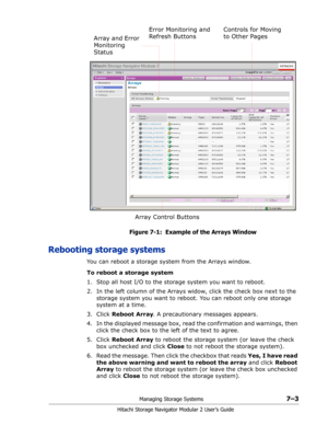 Page 97Managing Storage Systems7–3
Hitachi Storage Navigator Modular 2 User’s Guide
Figure 7-1:  Example of the Arrays Window
Rebooting storage systems
You can reboot a storage system from the Arrays window. 
To reboot a storage system
1. Stop all host I/O to the storage system you want to reboot.
2. In the left column of the Arrays widow, click the check box next to the 
storage system you want to reboot. You can reboot only one storage 
system at a time.
3. Click Reboot Array. A precautionary messages...