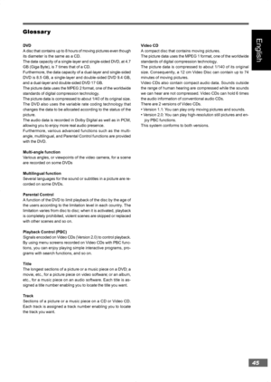 Page 4545
English
Glossar GlossarGlossar Glossar
Glossar
y yy y
y
DVD
A disc that contains up to 8 hours of moving pictures even though
its diameter is the same as a CD.
The data capacity of a single-layer and single-sided DVD, at 4.7
GB (Giga Byte), is 7 times that of a CD.
Furthermore, the data capacity of a dual-layer and single-sided
DVD is 8.5 GB, a single-layer and double-sided DVD 9.4 GB,
and a dual-layer and double-sided DVD 17 GB.
The picture data uses the MPEG 2 format, one of the worldwide
standards...