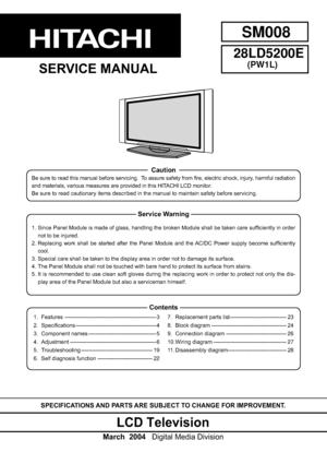 Page 1SPECIFICATIONS AND PARTS ARE SUBJECT TO CHANGE FOR IMPROVEMENT. 
LCD Television
March  2004    Digital Media Division
28LD5200E
(PW1L)
SERVICE MANUAL
Be sure to read this manual before servicing.  To assure safety from ﬁ re, electric shock, injury, harmful radiation 
and materials, various measures are provided in this HITACHI LCD monitor.  
Be sure to read cautionary items described in the manual to maintain saf\ety before servicing.
Caution 
1. Features...