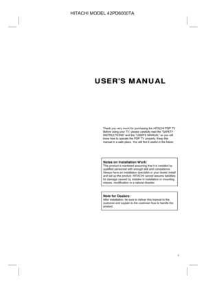 Page 1
 
 1
 
 
 
 
 
 
 
 
USERS MANUAL 
 
 
 
 
 
 
 
 
Thank you very much for purchasing the HITACHI PDP TV. 
Before using your TV
, please carefully read the SAFETY 
INSTRUCTIONS and this USERS MANUAL so you will 
know how to 
operate the PDP TV properly. Keep this 
manual in a safe place. You will find it useful in the future. 
 
 
 
 
 
Notes on Installation Work: 
This product is marketed assuming that it is installed by 
qualified personnel with enough skill and competence. 
Always have an...