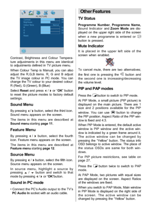 Page 18
-17-
PC PICTUREContrastBrightness
RG32 30 46
32Colour TempNormal
Reset B
32
Contrast, Brightness and Colour Tempera-
ture adjustments in this menu are identical
to adjustments defined in TV picture menu.
W hen Colour Temp is Manual, you can also
adjust the R,G,B items. R, G and B adjust
the TV image colour in PC mode. You can
change the TV colour to your desired colour:
R (Red), G (Green), B (Blue)
Select Resetand press
_/`or “OK” button
to reset the picture modes to factory default
settings.
Sound...